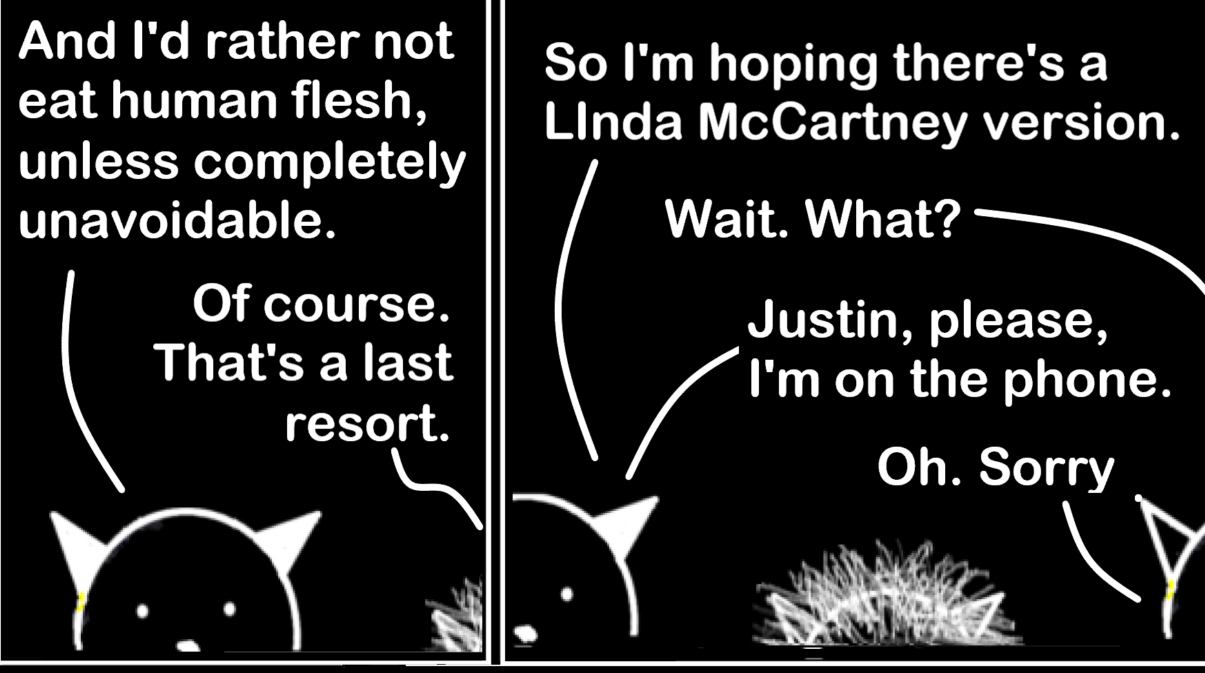 Comic sample. Philip: And I'd reather not eat human flesh, unless completely unavoidable. 

Justin: Of course. That's a last resort.

Philip: So I'm hoping there's a Linda McCartney version. 

Justin: Wait. WHAT?

Philip: Justin, please, I'm on the phone.